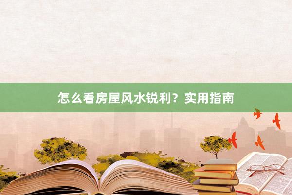 怎么看房屋风水锐利？实用指南